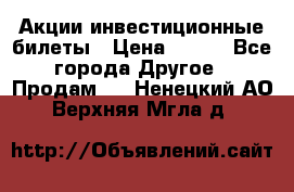 Акции-инвестиционные билеты › Цена ­ 150 - Все города Другое » Продам   . Ненецкий АО,Верхняя Мгла д.